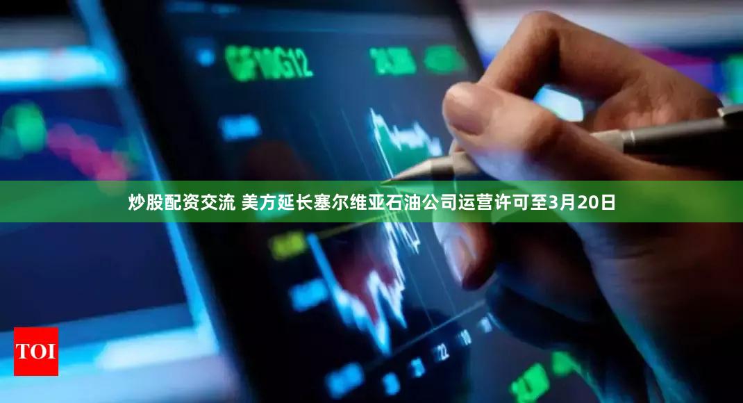 炒股配资交流 美方延长塞尔维亚石油公司运营许可至3月20日