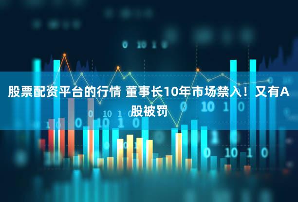 股票配资平台的行情 董事长10年市场禁入！又有A股被罚