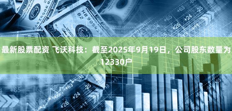 最新股票配资 飞沃科技：截至2025年9月19日，公司股东数量为12330户