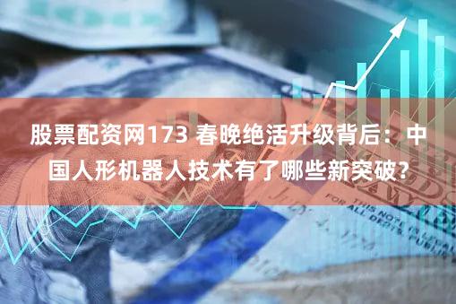 股票配资网173 春晚绝活升级背后:中国人形机器人技术有了哪些新突破?