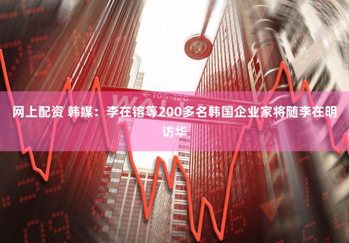 网上配资 韩媒：李在镕等200多名韩国企业家将随李在明访华