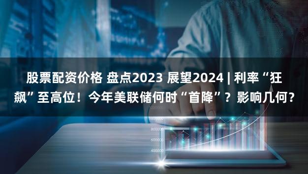 股票配资价格 盘点2023 展望2024 | 利率“狂飙”至高位!今年美联储何时“首降”?影响几何?