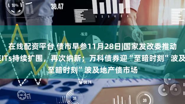 在线配资平台 债市早参11月28日|国家发改委推动基础设施REITs持续扩围,再次纳新;万科债券迎“至暗时刻”波及地产债市场