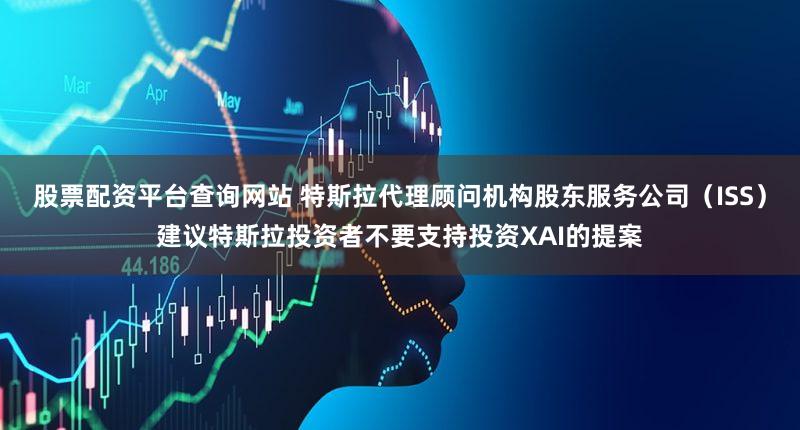 股票配资平台查询网站 特斯拉代理顾问机构股东服务公司（ISS）建议特斯拉投资者不要支持投资XAI的提案