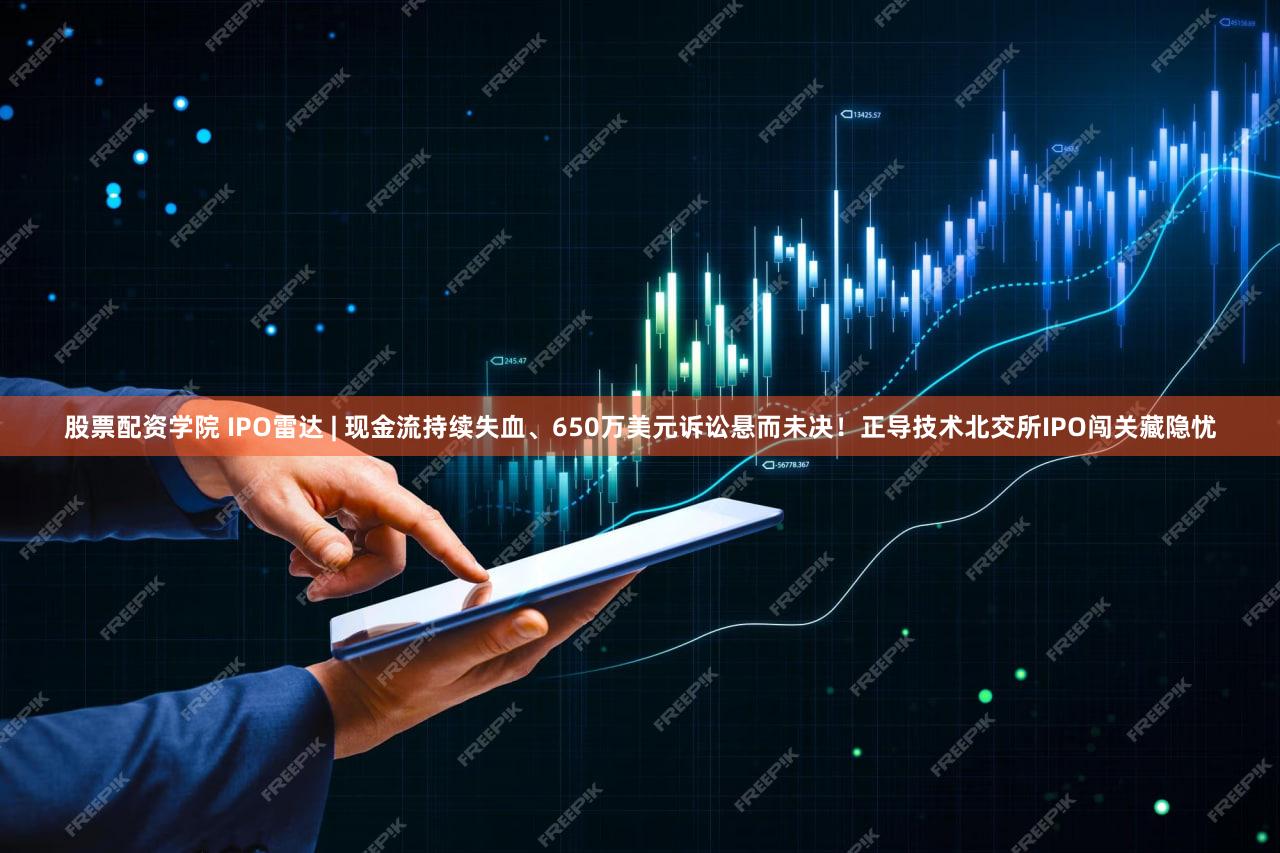 股票配资学院 IPO雷达 | 现金流持续失血、650万美元诉讼悬而未决！正导技术北交所IPO闯关藏隐忧