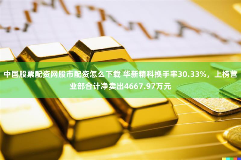 中国股票配资网股市配资怎么下载 华新精科换手率30.33%，上榜营业部合计净卖出4667.97万元