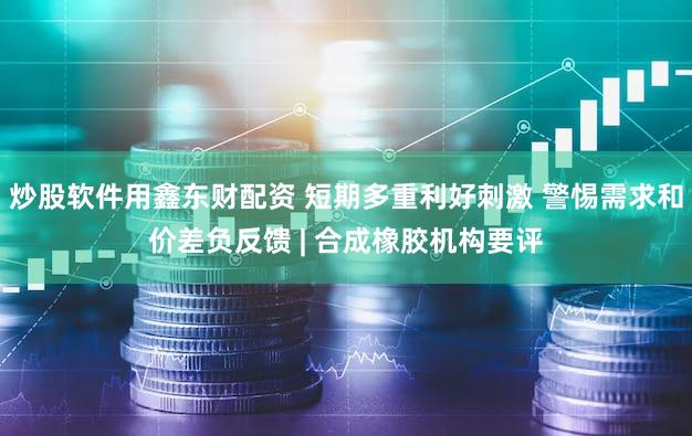 炒股软件用鑫东财配资 短期多重利好刺激 警惕需求和价差负反馈 | 合成橡胶机构要评