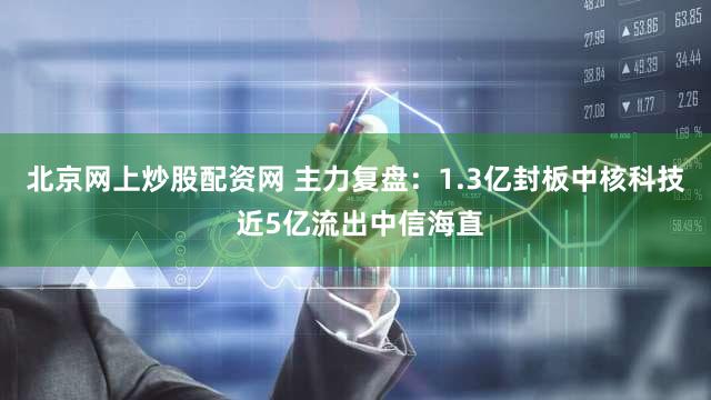 北京网上炒股配资网 主力复盘：1.3亿封板中核科技 近5亿流出中信海直