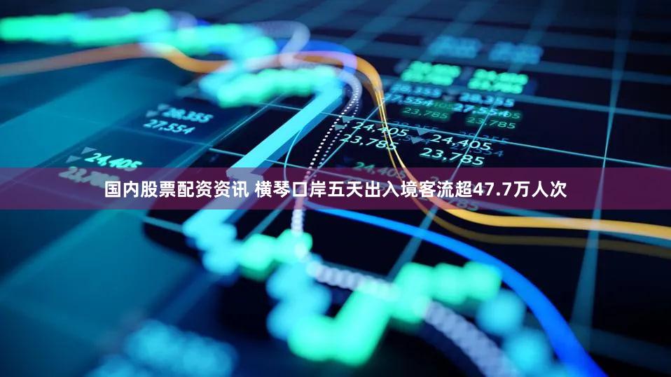 国内股票配资资讯 横琴口岸五天出入境客流超47.7万人次