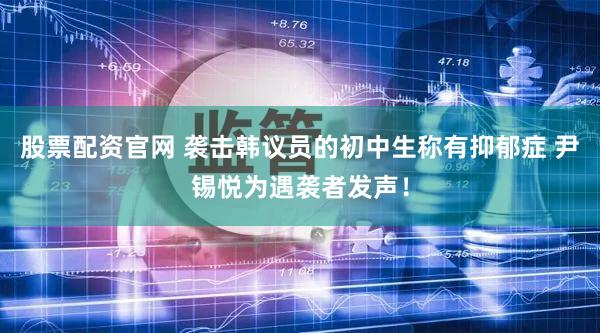 股票配资官网 袭击韩议员的初中生称有抑郁症 尹锡悦为遇袭者发声！