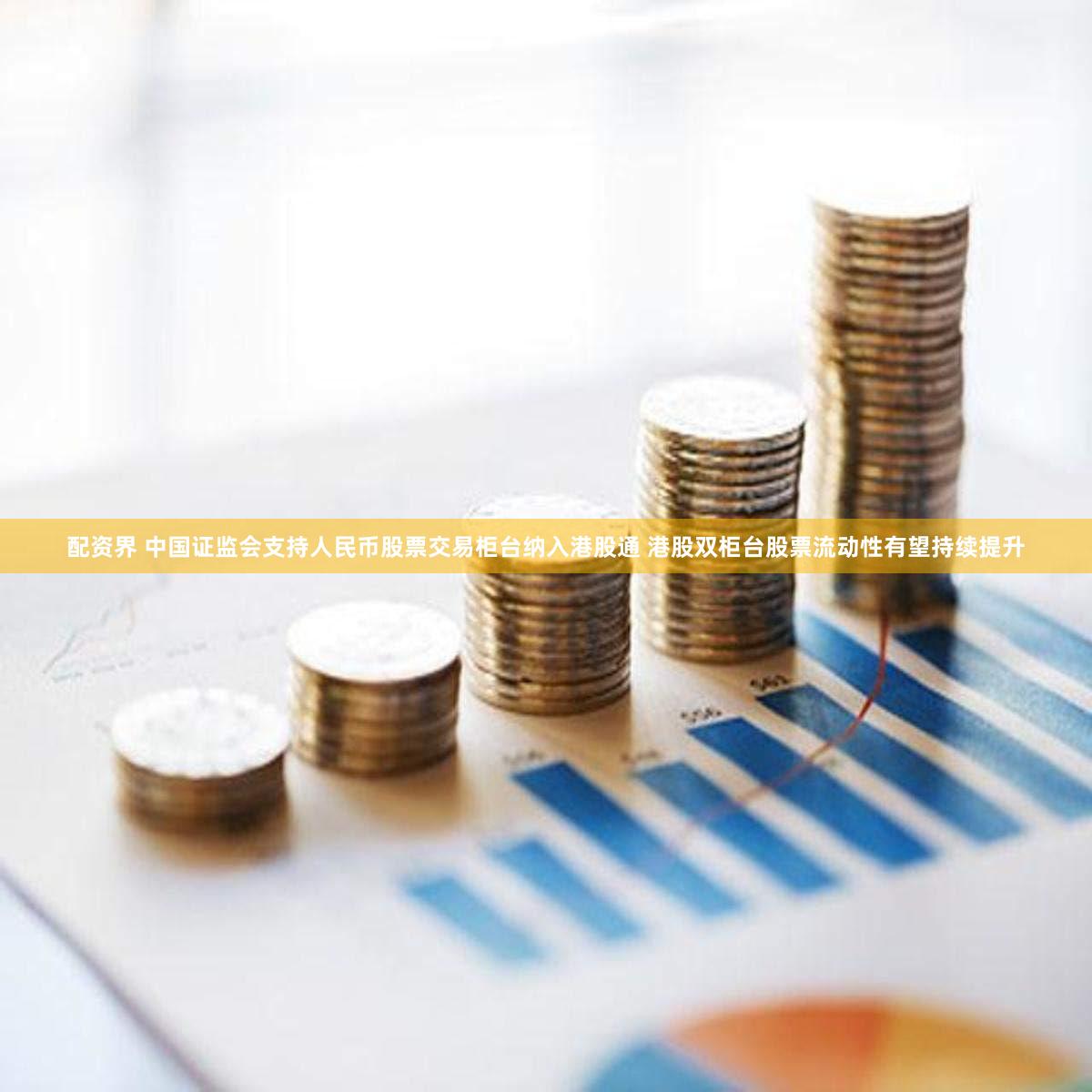 配资界 中国证监会支持人民币股票交易柜台纳入港股通 港股双柜台股票流动性有望持续提升