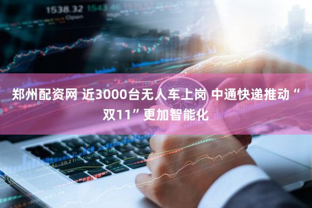 郑州配资网 近3000台无人车上岗 中通快递推动“双11”更加智能化