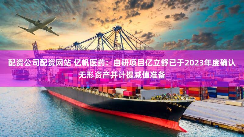 配资公司配资网站 亿帆医药：自研项目亿立舒已于2023年度确认无形资产并计提减值准备