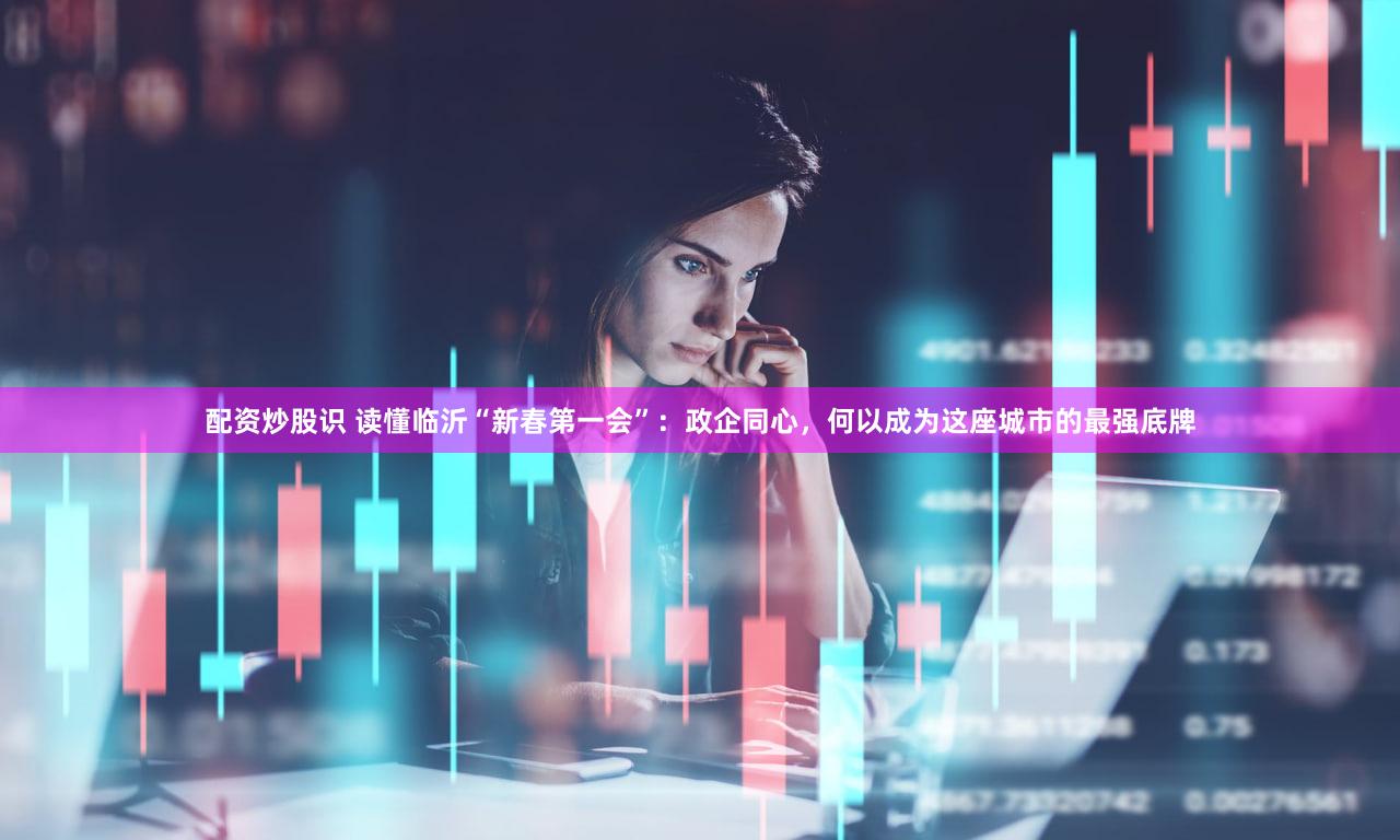 配资炒股识 读懂临沂“新春第一会”：政企同心，何以成为这座城市的最强底牌