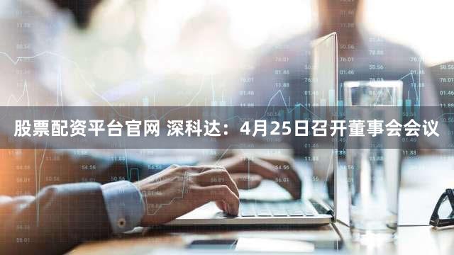 股票配资平台官网 深科达：4月25日召开董事会会议