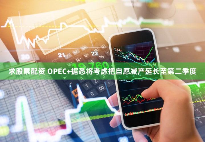 求股票配资 OPEC+据悉将考虑把自愿减产延长至第二季度