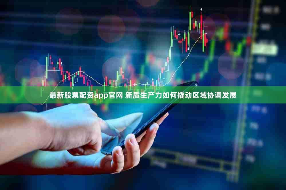 最新股票配资app官网 新质生产力如何撬动区域协调发展