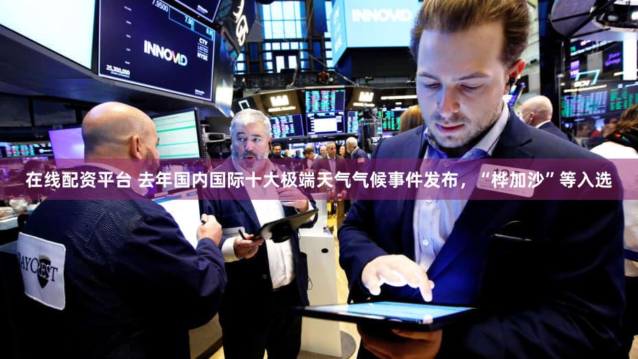 在线配资平台 去年国内国际十大极端天气气候事件发布,“桦加沙”等入选