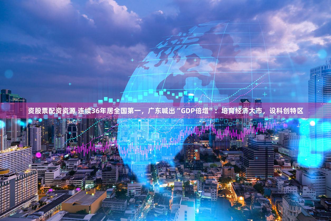 资股票配资资源 连续36年居全国第一，广东喊出“GDP倍增”：培育经济大市，设科创特区