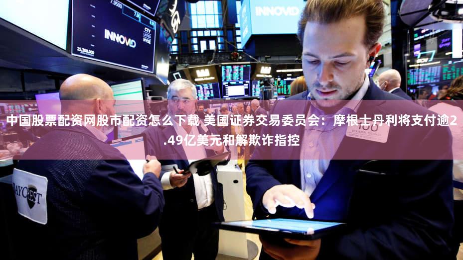 中国股票配资网股市配资怎么下载 美国证券交易委员会：摩根士丹利将支付逾2.49亿美元和解欺诈指控
