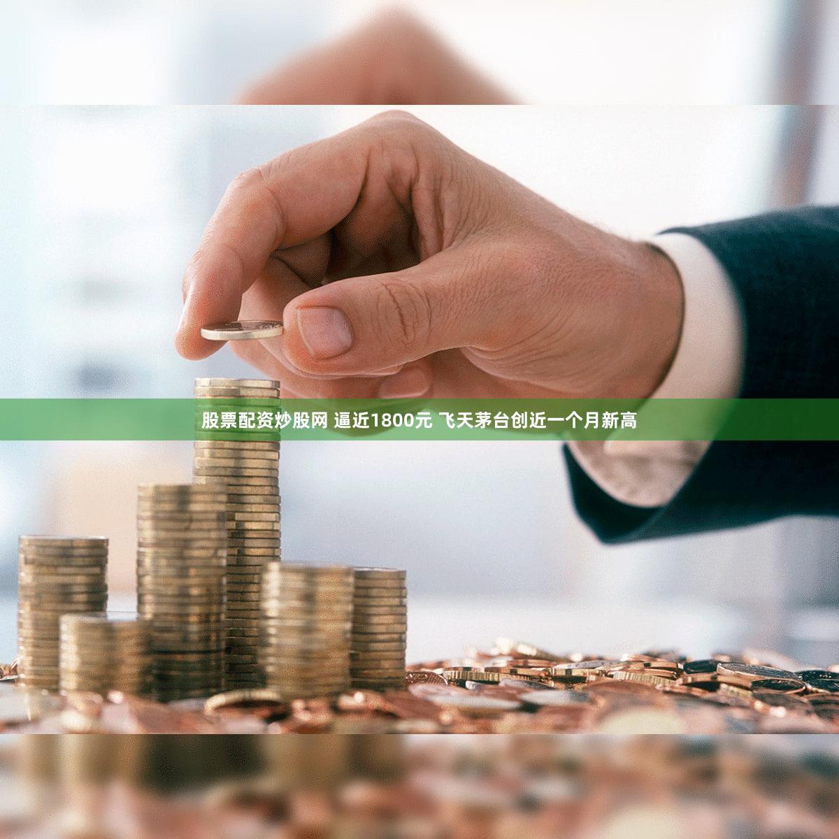 股票配资炒股网 逼近1800元 飞天茅台创近一个月新高