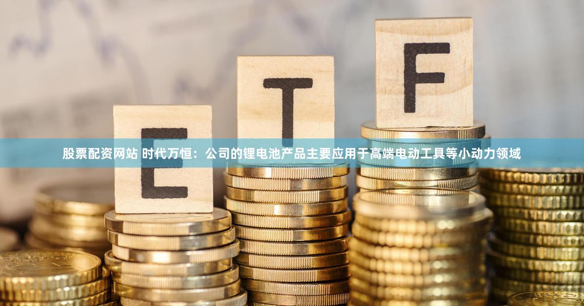 股票配资网站 时代万恒:公司的锂电池产品主要应用于高端电动工具等小动力领域