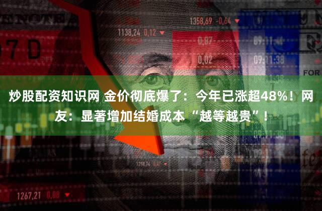 炒股配资知识网 金价彻底爆了：今年已涨超48%！网友：显著增加结婚成本 “越等越贵”！