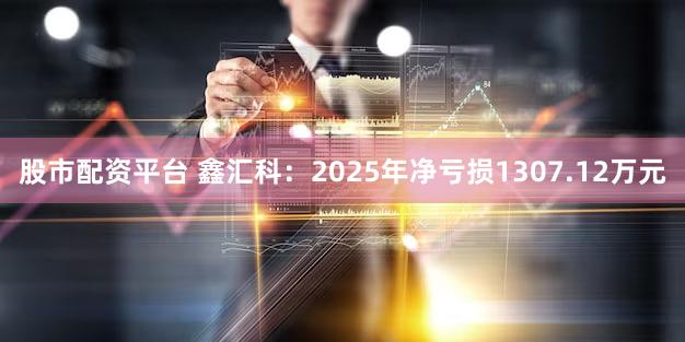股市配资平台 鑫汇科：2025年净亏损1307.12万元