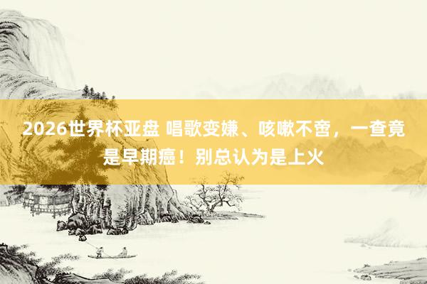 2026世界杯亚盘 唱歌变嫌、咳嗽不啻，一查竟是早期癌！别总认为是上火