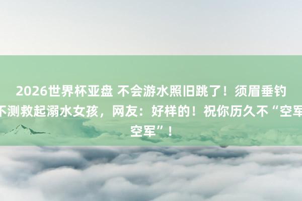 2026世界杯亚盘 不会游水照旧跳了!须眉垂钓时不测救起溺水女孩,网友:好样的!祝你历久不“空军”!
