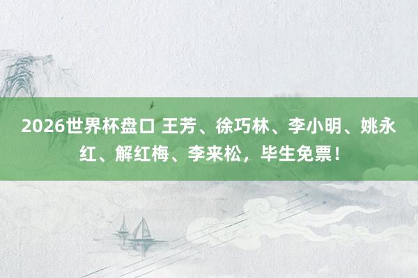 2026世界杯盘口 王芳、徐巧林、李小明、姚永红、解红梅、李来松，毕生免票！