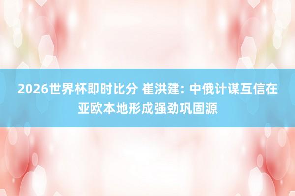 2026世界杯即时比分 崔洪建: 中俄计谋互信在亚欧本地形成强劲巩固源