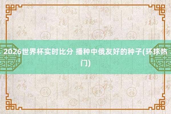 2026世界杯实时比分 播种中俄友好的种子(环球热门)