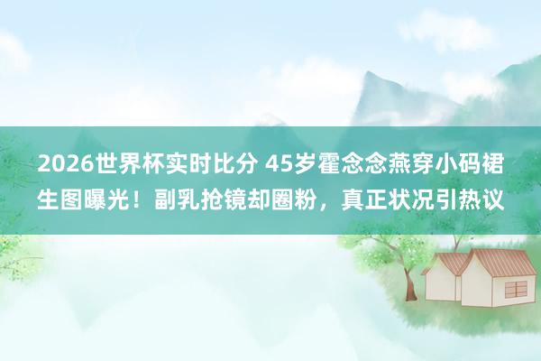 2026世界杯实时比分 45岁霍念念燕穿小码裙生图曝光！副乳抢镜却圈粉，真正状况引热议