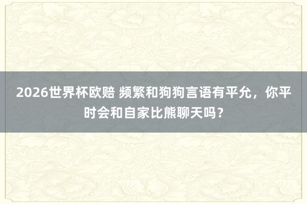 2026世界杯欧赔 频繁和狗狗言语有平允，你平时会和自家比熊聊天吗？
