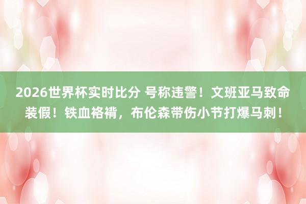 2026世界杯实时比分 号称违警！文班亚马致命装假！铁血袼褙，布伦森带伤小节打爆马刺！