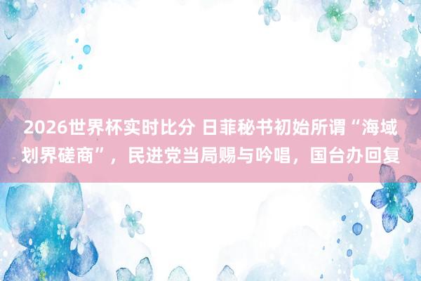 2026世界杯实时比分 日菲秘书初始所谓“海域划界磋商”,民进党当局赐与吟唱,国台办回复
