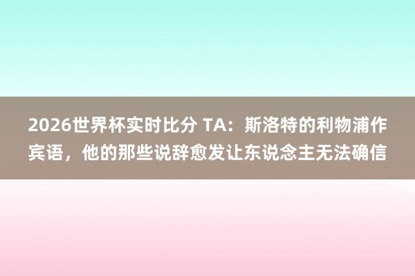 2026世界杯实时比分 TA：斯洛特的利物浦作宾语，他的那些说辞愈发让东说念主无法确信