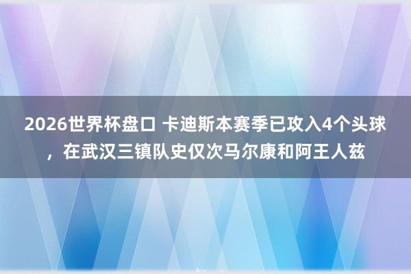 2026世界杯盘口 卡迪斯本赛季已攻入4个头球，在武汉三镇队史仅次马尔康和阿王人兹