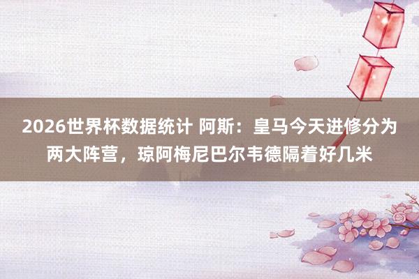 2026世界杯数据统计 阿斯：皇马今天进修分为两大阵营，琼阿梅尼巴尔韦德隔着好几米