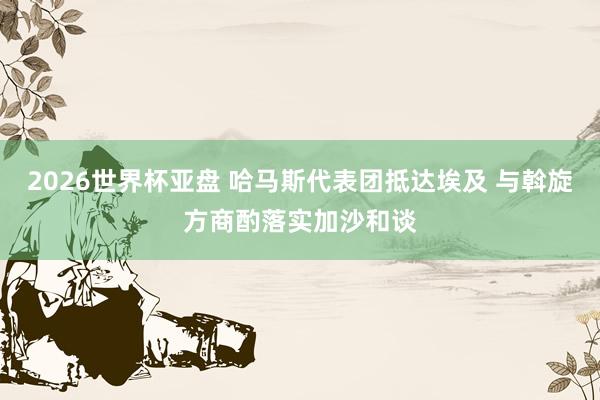 2026世界杯亚盘 哈马斯代表团抵达埃及 与斡旋方商酌落实加沙和谈