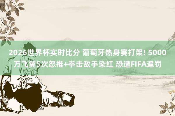 2026世界杯实时比分 葡萄牙热身赛打架! 5000万飞翼5次怒推+拳击敌手染红 恐遭FIFA追罚
