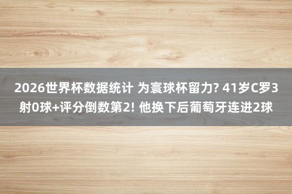 2026世界杯数据统计 为寰球杯留力? 41岁C罗3射0球+评分倒数第2! 他换下后葡萄牙连进2球