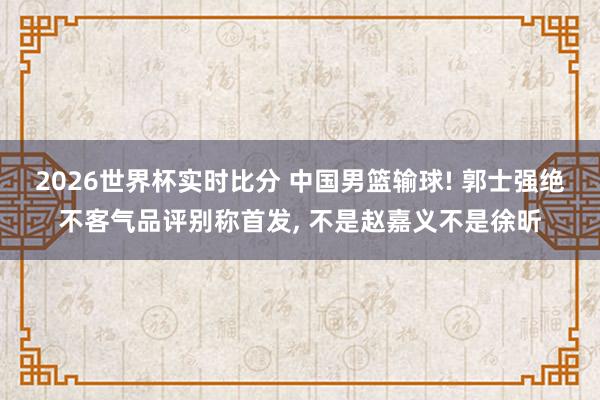 2026世界杯实时比分 中国男篮输球! 郭士强绝不客气品评别称首发, 不是赵嘉义不是徐昕