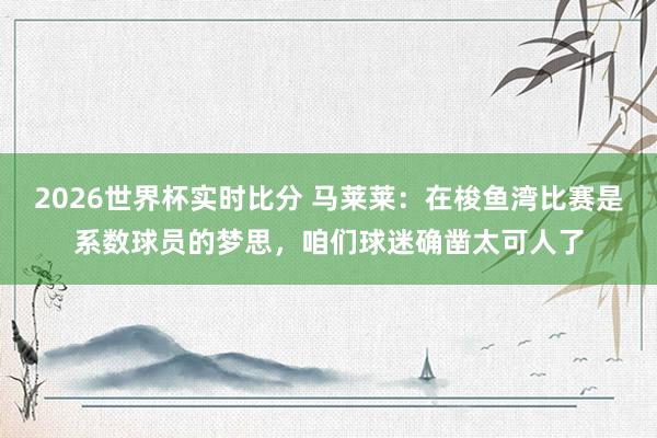 2026世界杯实时比分 马莱莱:在梭鱼湾比赛是系数球员的梦思,咱们球迷确凿太可人了