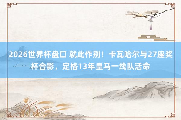2026世界杯盘口 就此作别！卡瓦哈尔与27座奖杯合影，定格13年皇马一线队活命