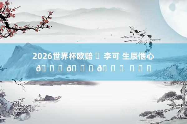 2026世界杯欧赔 ㊗李可 生辰惬心🎂🎂🎂 ​​​