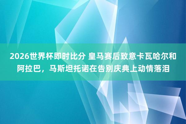 2026世界杯即时比分 皇马赛后致意卡瓦哈尔和阿拉巴,马斯坦托诺在告别庆典上动情落泪
