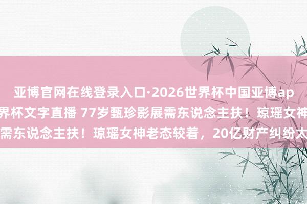 亚博官网在线登录入口·2026世界杯中国亚博app手机版入口，2026世界杯文字直播 77岁甄珍影展需东说念主扶！琼瑶女神老态较着，20亿财产纠纷太唏嘘