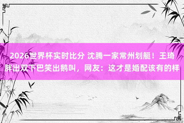 2026世界杯实时比分 沈腾一家常州划艇！王琦胖出双下巴笑出鹅叫，网友：这才是婚配该有的样